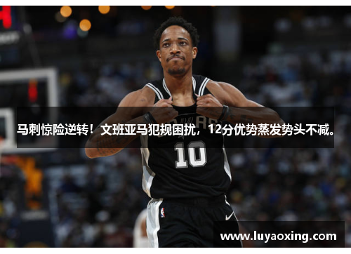 马刺惊险逆转！文班亚马犯规困扰，12分优势蒸发势头不减。